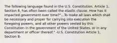 The following language found in the U.S. Constitution, Article 1, Section 8, has often been called the elastic clause. How has it impacted government over time?"...To make all laws which shall be necessary and proper for carrying into execution the foregoing powers, and all other powers vested by this Constitution in the government of the United States, or in any department or officer thereof." -U.S. Constitution Article 1, Section 8-