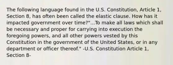 The following language found in the U.S. Constitution, Article 1, Section 8, has often been called the elastic clause. How has it impacted government over time?"...To make all laws which shall be necessary and proper for carrying into execution the foregoing powers, and all other powers vested by this Constitution in the government of the United States, or in any department or officer thereof." -U.S. Constitution Article 1, Section 8-