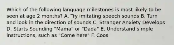 Which of the following language milestones is most likely to be seen at age 2 months? A. Try imitating speech sounds B. Turn and look in the direction of sounds C. Stranger Anxiety Develops D. Starts Sounding "Mama" or "Dada" E. Understand simple instructions, such as "Come here" F. Coos