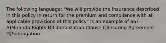 The following language: "We will provide the insurance described in this policy in return for the premium and compliance with all applicable provisions of this policy" is an example of an? A)Miranda Rights B)Liberalization Clause C)Insuring Agreement D)Subrogation