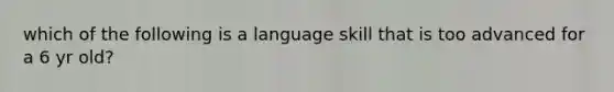 which of the following is a language skill that is too advanced for a 6 yr old?