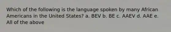 Which of the following is the language spoken by many African Americans in the United States? a. BEV b. BE c. AAEV d. AAE e. All of the above