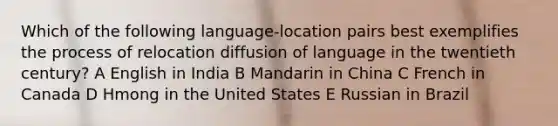 Which of the following language-location pairs best exemplifies the process of relocation diffusion of language in the twentieth century? A English in India B Mandarin in China C French in Canada D Hmong in the United States E Russian in Brazil