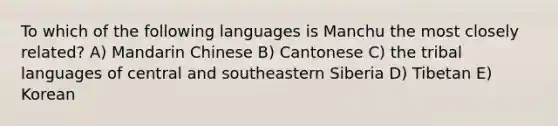 To which of the following languages is Manchu the most closely related? A) Mandarin Chinese B) Cantonese C) the tribal languages of central and southeastern Siberia D) Tibetan E) Korean