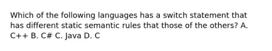 Which of the following languages has a switch statement that has different static semantic rules that those of the others? A. C++ B. C# C. Java D. C