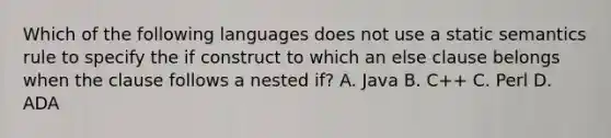 Which of the following languages does not use a static semantics rule to specify the if construct to which an else clause belongs when the clause follows a nested if? A. Java B. C++ C. Perl D. ADA