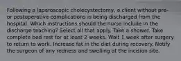 Following a laparoscopic cholecystectomy, a client without pre- or postoperative complications is being discharged from the hospital. Which instructions should the nurse include in the discharge teaching? Select all that apply. Take a shower. Take complete bed rest for at least 2 weeks. Wait 1 week after surgery to return to work. Increase fat in the diet during recovery. Notify the surgeon of any redness and swelling at the incision site.