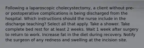 Following a laparoscopic cholecystectomy, a client without pre- or postoperative complications is being discharged from the hospital. Which instructions should the nurse include in the discharge teaching? Select all that apply. Take a shower. Take complete bed rest for at least 2 weeks. Wait 1 week after surgery to return to work. Increase fat in the diet during recovery. Notify the surgeon of any redness and swelling at the incision site.