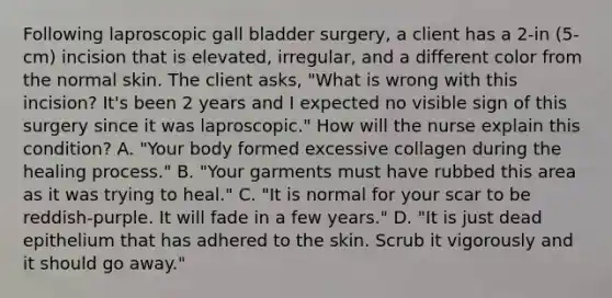 Following laproscopic gall bladder surgery, a client has a 2-in (5-cm) incision that is elevated, irregular, and a different color from the normal skin. The client asks, "What is wrong with this incision? It's been 2 years and I expected no visible sign of this surgery since it was laproscopic." How will the nurse explain this condition? A. "Your body formed excessive collagen during the healing process." B. "Your garments must have rubbed this area as it was trying to heal." C. "It is normal for your scar to be reddish-purple. It will fade in a few years." D. "It is just dead epithelium that has adhered to the skin. Scrub it vigorously and it should go away."