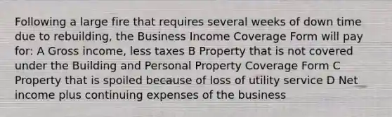 Following a large fire that requires several weeks of down time due to rebuilding, the Business Income Coverage Form will pay for: A Gross income, less taxes B Property that is not covered under the Building and Personal Property Coverage Form C Property that is spoiled because of loss of utility service D Net income plus continuing expenses of the business