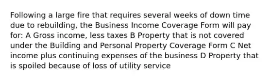 Following a large fire that requires several weeks of down time due to rebuilding, the Business Income Coverage Form will pay for: A Gross income, less taxes B Property that is not covered under the Building and Personal Property Coverage Form C Net income plus continuing expenses of the business D Property that is spoiled because of loss of utility service