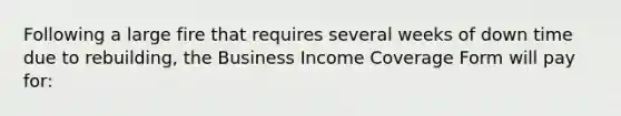 Following a large fire that requires several weeks of down time due to rebuilding, the Business Income Coverage Form will pay for: