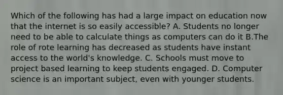 Which of the following has had a large impact on education now that the internet is so easily accessible? A. Students no longer need to be able to calculate things as computers can do it B.The role of rote learning has decreased as students have instant access to the world's knowledge. C. Schools must move to project based learning to keep students engaged. D. Computer science is an important subject, even with younger students.