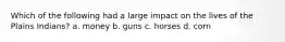 Which of the following had a large impact on the lives of the Plains Indians? a. money b. guns c. horses d. corn