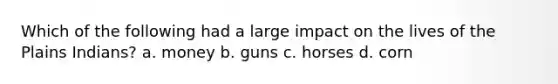 Which of the following had a large impact on the lives of the Plains Indians? a. money b. guns c. horses d. corn