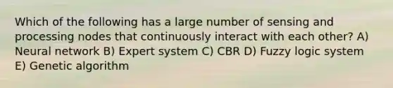 Which of the following has a large number of sensing and processing nodes that continuously interact with each other? A) Neural network B) Expert system C) CBR D) Fuzzy logic system E) Genetic algorithm