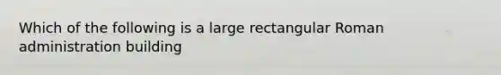 Which of the following is a large rectangular Roman administration building