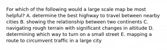 For which of the following would a large scale map be most helpful? A. determine the best highway to travel between nearby cities B. showing the relationship between two continents C. navigating rough terrain with significant changes in altitude D. determining which way to turn on a small street E. mapping a route to circumvent traffic in a large city