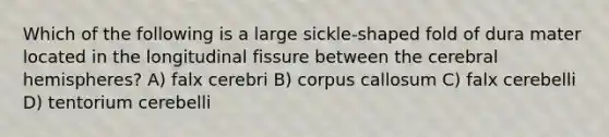 Which of the following is a large sickle-shaped fold of dura mater located in the longitudinal fissure between the cerebral hemispheres? A) falx cerebri B) corpus callosum C) falx cerebelli D) tentorium cerebelli