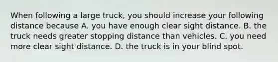 When following a large truck, you should increase your following distance because A. you have enough clear sight distance. B. the truck needs greater stopping distance than vehicles. C. you need more clear sight distance. D. the truck is in your blind spot.