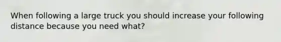 When following a large truck you should increase your following distance because you need what?