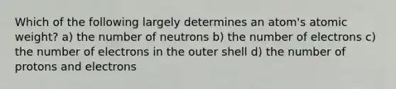 Which of the following largely determines an atom's atomic weight? a) the number of neutrons b) the number of electrons c) the number of electrons in the outer shell d) the number of protons and electrons