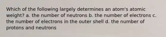 Which of the following largely determines an atom's atomic weight? a. the number of neutrons b. the number of electrons c. the number of electrons in the outer shell d. the number of protons and neutrons