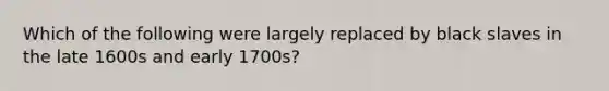 Which of the following were largely replaced by black slaves in the late 1600s and early 1700s?