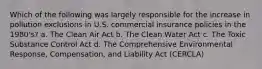 Which of the following was largely responsible for the increase in pollution exclusions in U.S. commercial insurance policies in the 1980's? a. The Clean Air Act b. The Clean Water Act c. The Toxic Substance Control Act d. The Comprehensive Environmental Response, Compensation, and Liability Act (CERCLA)