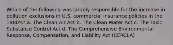 Which of the following was largely responsible for the increase in pollution exclusions in U.S. commercial insurance policies in the 1980's? a. The Clean Air Act b. The Clean Water Act c. The Toxic Substance Control Act d. The Comprehensive Environmental Response, Compensation, and Liability Act (CERCLA)