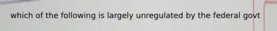 which of the following is largely unregulated by the federal govt