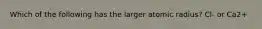 Which of the following has the larger atomic radius? Cl- or Ca2+