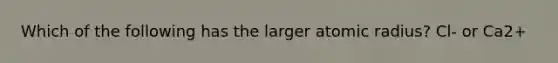 Which of the following has the larger atomic radius? Cl- or Ca2+