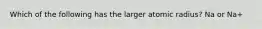 Which of the following has the larger atomic radius? Na or Na+