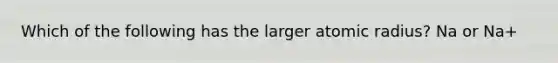 Which of the following has the larger atomic radius? Na or Na+