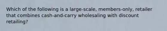 Which of the following is a large-scale, members-only, retailer that combines cash-and-carry wholesaling with discount retailing?