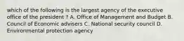 which of the following is the largest agency of the executive office of the president ? A. Office of Management and Budget B. Council of Economic advisers C. National security council D. Environmental protection agency