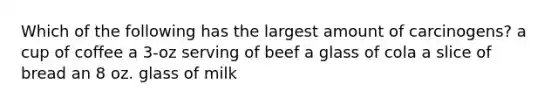 Which of the following has the largest amount of carcinogens? a cup of coffee a 3-oz serving of beef a glass of cola a slice of bread an 8 oz. glass of milk