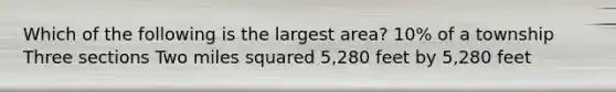 Which of the following is the largest area? 10% of a township Three sections Two miles squared 5,280 feet by 5,280 feet