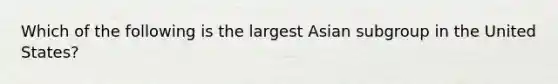 Which of the following is the largest Asian subgroup in the United States?