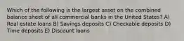 Which of the following is the largest asset on the combined balance sheet of all commercial banks in the United States? A) Real estate loans B) Savings deposits C) Checkable deposits D) Time deposits E) Discount loans