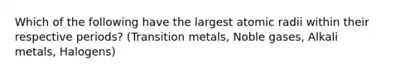 Which of the following have the largest atomic radii within their respective periods? (Transition metals, Noble gases, Alkali metals, Halogens)