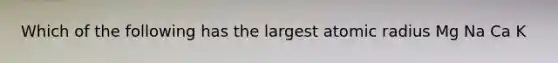 Which of the following has the largest atomic radius Mg Na Ca K