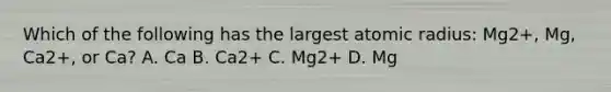 Which of the following has the largest atomic radius: Mg2+, Mg, Ca2+, or Ca? A. Ca B. Ca2+ C. Mg2+ D. Mg