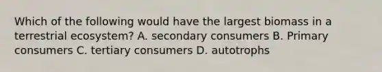 Which of the following would have the largest biomass in a terrestrial ecosystem? A. secondary consumers B. Primary consumers C. tertiary consumers D. autotrophs