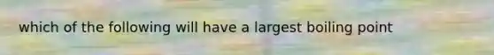 which of the following will have a largest boiling point