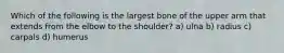 Which of the following is the largest bone of the upper arm that extends from the elbow to the shoulder? a) ulna b) radius c) carpals d) humerus