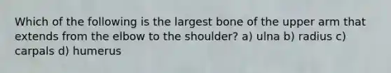 Which of the following is the largest bone of the upper arm that extends from the elbow to the shoulder? a) ulna b) radius c) carpals d) humerus