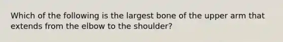 Which of the following is the largest bone of the upper arm that extends from the elbow to the shoulder?