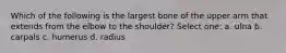 Which of the following is the largest bone of the upper arm that extends from the elbow to the shoulder? Select one: a. ulna b. carpals c. humerus d. radius